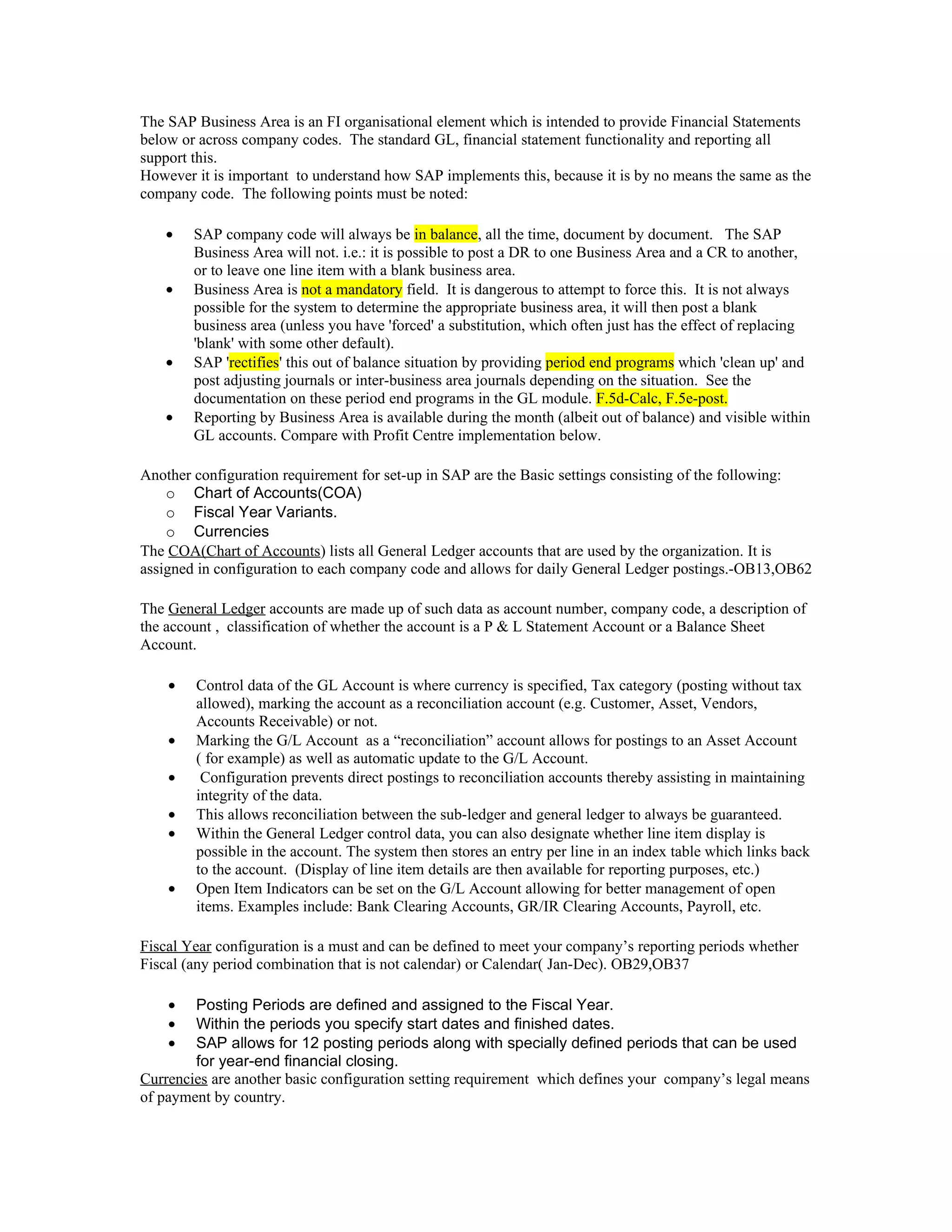 The SAP Business Area is an FI organisational element which is intended to provide Financial Statements
below or across company codes. The standard GL, financial statement functionality and reporting all
support this.
However it is important to understand how SAP implements this, because it is by no means the same as the
company code. The following points must be noted:

    •   SAP company code will always be in balance, all the time, document by document. The SAP
        Business Area will not. i.e.: it is possible to post a DR to one Business Area and a CR to another,
        or to leave one line item with a blank business area.
    •   Business Area is not a mandatory field. It is dangerous to attempt to force this. It is not always
        possible for the system to determine the appropriate business area, it will then post a blank
        business area (unless you have 'forced' a substitution, which often just has the effect of replacing
        'blank' with some other default).
    •   SAP 'rectifies' this out of balance situation by providing period end programs which 'clean up' and
        post adjusting journals or inter-business area journals depending on the situation. See the
        documentation on these period end programs in the GL module. F.5d-Calc, F.5e-post.
    •   Reporting by Business Area is available during the month (albeit out of balance) and visible within
        GL accounts. Compare with Profit Centre implementation below.

Another configuration requirement for set-up in SAP are the Basic settings consisting of the following:
    o Chart of Accounts(COA)
    o Fiscal Year Variants.
    o Currencies
The COA(Chart of Accounts) lists all General Ledger accounts that are used by the organization. It is
assigned in configuration to each company code and allows for daily General Ledger postings.-OB13,OB62

The General Ledger accounts are made up of such data as account number, company code, a description of
the account , classification of whether the account is a P & L Statement Account or a Balance Sheet
Account.

    •   Control data of the GL Account is where currency is specified, Tax category (posting without tax
        allowed), marking the account as a reconciliation account (e.g. Customer, Asset, Vendors,
        Accounts Receivable) or not.
    •   Marking the G/L Account as a “reconciliation” account allows for postings to an Asset Account
        ( for example) as well as automatic update to the G/L Account.
    •    Configuration prevents direct postings to reconciliation accounts thereby assisting in maintaining
        integrity of the data.
    •   This allows reconciliation between the sub-ledger and general ledger to always be guaranteed.
    •   Within the General Ledger control data, you can also designate whether line item display is
        possible in the account. The system then stores an entry per line in an index table which links back
        to the account. (Display of line item details are then available for reporting purposes, etc.)
    •   Open Item Indicators can be set on the G/L Account allowing for better management of open
        items. Examples include: Bank Clearing Accounts, GR/IR Clearing Accounts, Payroll, etc.

Fiscal Year configuration is a must and can be defined to meet your company’s reporting periods whether
Fiscal (any period combination that is not calendar) or Calendar( Jan-Dec). OB29,OB37

    •   Posting Periods are defined and assigned to the Fiscal Year.
    •   Within the periods you specify start dates and finished dates.
    •   SAP allows for 12 posting periods along with specially defined periods that can be used
        for year-end financial closing.
Currencies are another basic configuration setting requirement which defines your company’s legal means
of payment by country.
 