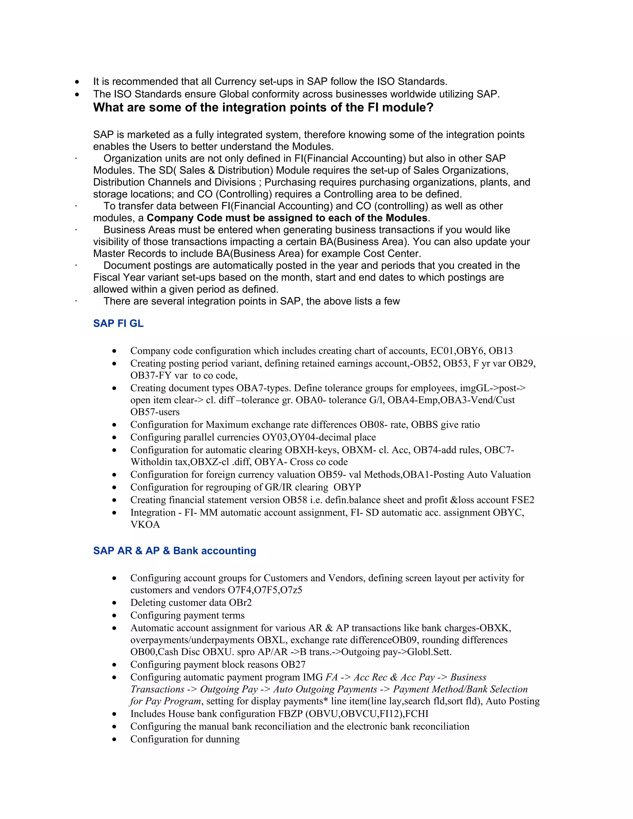 •   It is recommended that all Currency set-ups in SAP follow the ISO Standards.
•   The ISO Standards ensure Global conformity across businesses worldwide utilizing SAP.
    What are some of the integration points of the FI module?

    SAP is marketed as a fully integrated system, therefore knowing some of the integration points
    enables the Users to better understand the Modules.
·      Organization units are not only defined in FI(Financial Accounting) but also in other SAP
    Modules. The SD( Sales & Distribution) Module requires the set-up of Sales Organizations,
    Distribution Channels and Divisions ; Purchasing requires purchasing organizations, plants, and
    storage locations; and CO (Controlling) requires a Controlling area to be defined.
·      To transfer data between FI(Financial Accounting) and CO (controlling) as well as other
    modules, a Company Code must be assigned to each of the Modules.
·      Business Areas must be entered when generating business transactions if you would like
    visibility of those transactions impacting a certain BA(Business Area). You can also update your
    Master Records to include BA(Business Area) for example Cost Center.
·      Document postings are automatically posted in the year and periods that you created in the
    Fiscal Year variant set-ups based on the month, start and end dates to which postings are
    allowed within a given period as defined.
·      There are several integration points in SAP, the above lists a few

    SAP FI GL

        •   Company code configuration which includes creating chart of accounts, EC01,OBY6, OB13
        •   Creating posting period variant, defining retained earnings account,-OB52, OB53, F yr var OB29,
            OB37-FY var to co code,
        •   Creating document types OBA7-types. Define tolerance groups for employees, imgGL->post->
            open item clear-> cl. diff –tolerance gr. OBA0- tolerance G/l, OBA4-Emp,OBA3-Vend/Cust
            OB57-users
        •   Configuration for Maximum exchange rate differences OB08- rate, OBBS give ratio
        •   Configuring parallel currencies OY03,OY04-decimal place
        •   Configuration for automatic clearing OBXH-keys, OBXM- cl. Acc, OB74-add rules, OBC7-
            Witholdin tax,OBXZ-cl .diff, OBYA- Cross co code
        •   Configuration for foreign currency valuation OB59- val Methods,OBA1-Posting Auto Valuation
        •   Configuration for regrouping of GR/IR clearing OBYP
        •   Creating financial statement version OB58 i.e. defin.balance sheet and profit &loss account FSE2
        •   Integration - FI- MM automatic account assignment, FI- SD automatic acc. assignment OBYC,
            VKOA

    SAP AR & AP & Bank accounting

        •   Configuring account groups for Customers and Vendors, defining screen layout per activity for
            customers and vendors O7F4,O7F5,O7z5
        •   Deleting customer data OBr2
        •   Configuring payment terms
        •   Automatic account assignment for various AR & AP transactions like bank charges-OBXK,
            overpayments/underpayments OBXL, exchange rate differenceOB09, rounding differences
            OB00,Cash Disc OBXU. spro AP/AR ->B trans.->Outgoing pay->Globl.Sett.
        •   Configuring payment block reasons OB27
        •   Configuring automatic payment program IMG FA -> Acc Rec & Acc Pay -> Business
            Transactions -> Outgoing Pay -> Auto Outgoing Payments -> Payment Method/Bank Selection
            for Pay Program, setting for display payments* line item(line lay,search fld,sort fld), Auto Posting
        •   Includes House bank configuration FBZP (OBVU,OBVCU,FI12),FCHI
        •   Configuring the manual bank reconciliation and the electronic bank reconciliation
        •   Configuration for dunning
 