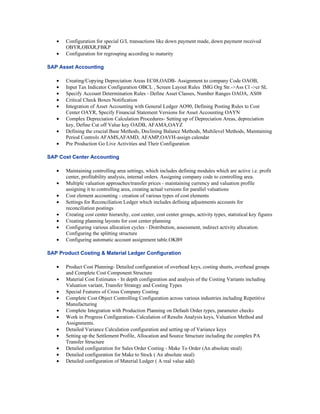 •   Configuration for special G/L transactions like down payment made, down payment received
       OBYR,OBXR,FBKP
   •   Configuration for regrouping according to maturity

SAP Asset Accounting

   •   Creating/Copying Depreciation Areas EC08,OADB- Assignment to company Code OAOB,
   •   Input Tax Indicator Configuration OBCL , Screen Layout Rules IMG Org Str.->Ass Cl ->cr SL
   •   Specify Account Determination Rules - Define Asset Classes, Number Ranges OAOA, AS08
   •   Critical Check Boxes Notification
   •   Integration of Asset Accounting with General Ledger AO90, Defining Posting Rules to Cost
       Center OAYR, Specify Financial Statement Versions for Asset Accounting OAYN
   •   Complex Depreciation Calculation Procedures- Setting up of Depreciation Areas, depreciation
       key, Define Cut off Value key OADB, AFAMA,OAYZ
   •   Defining the crucial Base Methods, Declining Balance Methods, Multilevel Methods, Maintaining
       Period Controls AFAMS,AFAMD, AFAMP,OAVH-assign calendar
   •   Pre Production Go Live Activities and Their Configuration

SAP Cost Center Accounting

   •   Maintaining controlling area settings, which includes defining modules which are active i.e. profit
       center, profitability analysis, internal orders. Assigning company code to controlling area.
   •   Multiple valuation approaches/transfer prices - maintaining currency and valuation profile
       assigning it to controlling area, creating actual versions for parallel valuations
   •   Cost element accounting - creation of various types of cost elements
   •   Settings for Reconciliation Ledger which includes defining adjustments accounts for
       reconciliation postings
   •   Creating cost center hierarchy, cost center, cost center groups, activity types, statistical key figures
   •   Creating planning layouts for cost center planning
   •   Configuring various allocation cycles - Distribution, assessment, indirect activity allocation.
       Configuring the splitting structure
   •   Configuring automatic account assignment table.OKB9

SAP Product Costing & Material Ledger Configuration

   •   Product Cost Planning- Detailed configuration of overhead keys, costing sheets, overhead groups
       and Complete Cost Component Structure
   •   Material Cost Estimates - In depth configuration and analysis of the Costing Variants including
       Valuation variant, Transfer Strategy and Costing Types
   •   Special Features of Cross Company Costing
   •   Complete Cost Object Controlling Configuration across various industries including Repetitive
       Manufacturing
   •   Complete Integration with Production Planning on Default Order types, parameter checks
   •   Work in Progress Configuration- Calculation of Results Analysis keys, Valuation Method and
       Assignments.
   •   Detailed Variance Calculation configuration and setting up of Variance keys
   •   Setting up the Settlement Profile, Allocation and Source Structure including the complex PA
       Transfer Structure
   •   Detailed configuration for Sales Order Costing - Make To Order (An absolute steal)
   •   Detailed configuration for Make to Stock ( An absolute steal)
   •   Detailed configuration of Material Ledger ( A real value add)
 