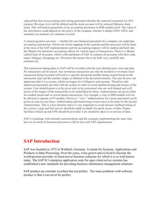 reduced but also an accounting entry being generated whereby the material consumed A/c (P/L
expense /Revenue A/c) will be debited and the stock account will be reduced (Balance sheet
item). This will lead to generation of an accounting document in MM module itself. The value of
the item drawn could depend on the policy of the company whether it adopts FIFO, LIFO, and
standard cost method s of valuation of stock.

A natural question can arise -- whether the non-financial personnel of a company can undertake
accounting transactions. Herein the initial mapping of the systems and the processes will be done
at the time of the SAP implementation and the accounting impacts will be studied and built into
the Masters for automatic accounting effects for various types of transactions. There is a Master
called Chart of Accounts, which is the backbone of SAP. It contains all accounts with their code,
nature linkages, Groupings etc. Of course this master has to be built very carefully and
exhaustively.

The transaction-taking place in SAP will be recorded with the user identification, time and date.
No transaction can be erased. Any erroneous transaction can only be rectified or reversed. Each
transaction being recorded will lead to a specific document number being created based on the
transaction type and the number ranges as defined in the document masters. The user by now can
appreciate that it is a system, which envisages lot of diligence and security. Therefore only
authorized personnel can deal with the system in order to avoid malfunctioning and misuse of the
system. User identification is to be given only to key personnel who are well trained and well
aware of the impact of the transactions to be undertaken by them. Authorizations are given either
for module based and /or screen based transactions. For example, a user in MM module will not
be allowed to operate on FI module. However " view " authorizations for certain personnel can be
given on case-to-case basis. Authorization and monitoring of users have to be done by the System
Administrator. This is a key function and it is very important to avoid misuse/ malfunctioning of
the system. Large and fast servers should be made available for quick access of data. Proper
facilities of back up and UPS should be provided. Care should be taken to avoid loss of data.

SAP is a package with minimal customizations and the company implementing the same may
have to re-orient its business processes to fall in line with SAP requirements.




SAP Introduction
SAP was founded in 1972 in Walldorf, Germany. It stands for Systems, Applications and
Products in Data Processing. Over the years, it has grown and evolved to become the
world premier provider of client/server business solutions for which it is so well known
today. The SAP R/3 enterprise application suite for open client/server systems has
established a new standards for providing business information management solutions.

SAP product are consider excellent but not perfect. The main problems with software
product is that it can never be perfect.
 