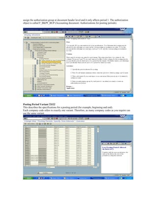 assign the authorization group at document header level and it only affects period 1. The authorization
object is called F_BKPF_BUP (Accounting document: Authorizations for posting periods).




Posting Period Variant Ob52
This describes the specifications for a posting period (for example, beginning and end).
Each company code refers to exactly one variant. Therefore, as many company codes as you require can
use the same variant.
 
