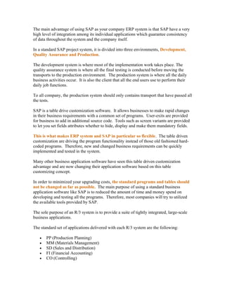 The main advantage of using SAP as your company ERP system is that SAP have a very
high level of integration among its individual applications which guarantee consistency
of data throughout the system and the company itself.

In a standard SAP project system, it is divided into three environments, Development,
Quality Assurance and Production.

The development system is where most of the implementation work takes place. The
quality assurance system is where all the final testing is conducted before moving the
transports to the production environment. The production system is where all the daily
business activities occur. It is also the client that all the end users use to perform their
daily job functions.

To all company, the production system should only contains transport that have passed all
the tests.

SAP is a table drive customization software. It allows businesses to make rapid changes
in their business requirements with a common set of programs. User-exits are provided
for business to add in additional source code. Tools such as screen variants are provided
to let you set fields attributes whether to hide, display and make them mandatory fields.

This is what makes ERP system and SAP in particular so flexible. The table driven
customization are driving the program functionality instead of those old fashioned hard-
coded programs. Therefore, new and changed business requirements can be quickly
implemented and tested in the system.

Many other business application software have seen this table driven customization
advantage and are now changing their application software based on this table
customizing concept.

In order to minimized your upgrading costs, the standard programs and tables should
not be changed as far as possible. The main purpose of using a standard business
application software like SAP is to reduced the amount of time and money spend on
developing and testing all the programs. Therefore, most companies will try to utilized
the available tools provided by SAP.

The sole purpose of an R/3 system is to provide a suite of tightly integrated, large-scale
business applications.

The standard set of applications delivered with each R/3 system are the following:

   •   PP (Production Planning)
   •   MM (Materials Management)
   •   SD (Sales and Distribution)
   •   FI (Financial Accounting)
   •   CO (Controlling)
 