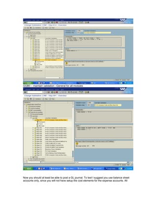 GGB0 – maintain validation –General for all modules




Now you should at least be able to post a GL journal. To test I suggest you use balance sheet
accounts only, since you will not have setup the cost elements for the expense accounts. All
 
