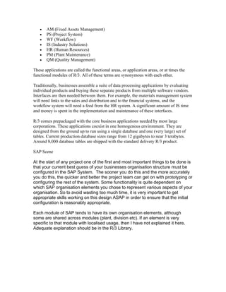 •   AM (Fixed Assets Management)
   •   PS (Project System)
   •   WF (Workflow)
   •   IS (Industry Solutions)
   •   HR (Human Resources)
   •   PM (Plant Maintenance)
   •   QM (Quality Management)

These applications are called the functional areas, or application areas, or at times the
functional modules of R/3. All of these terms are synonymous with each other.

Traditionally, businesses assemble a suite of data processing applications by evaluating
individual products and buying these separate products from multiple software vendors.
Interfaces are then needed between them. For example, the materials management system
will need links to the sales and distribution and to the financial systems, and the
workflow system will need a feed from the HR system. A significant amount of IS time
and money is spent in the implementation and maintenance of these interfaces.

R/3 comes prepackaged with the core business applications needed by most large
corporations. These applications coexist in one homogenous environment. They are
designed from the ground up to run using a single database and one (very large) set of
tables. Current production database sizes range from 12 gigabytes to near 3 terabytes.
Around 8,000 database tables are shipped with the standard delivery R/3 product.

SAP Scene

At the start of any project one of the first and most important things to be done is
that your current best guess of your businesses organisation structure must be
configured in the SAP System. The sooner you do this and the more accurately
you do this, the quicker and better the project team can get on with prototyping or
configuring the rest of the system. Some functionality is quite dependent on
which SAP organisation elements you chose to represent various aspects of your
organisation. So to avoid wasting too much time, it is very important to get
appropriate skills working on this design ASAP in order to ensure that the initial
configuration is reasonably appropriate.

Each module of SAP tends to have its own organisation elements, although
some are shared across modules (plant, division etc). If an element is very
specific to that module with localised usage, then I have not explained it here.
Adequate explanation should be in the R/3 Library.
 