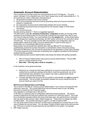 Automatic Account Determination
    This is perhaps the part that causes the most heartache for the FI Configurers. For some
    reason, although it is an integration area, the FI team always ends up with responsibility for it. To
    do a good job you need a reasonable understanding of :
    1. the business processes in the source modules
    2. the FI account postings that they should be generating (what sort of account should be
         debited or credited etc)
    3. the organisation structure and its relationships between the source modules
    4. the reporting requirements that are expected from the General Ledger or Profit Centre
         Accounting
    5. your chart of accounts
    Sounds daunting doesn't it ? Here is a suggested approach ...
    The IMG section under GL / business transactions / integration will take you through all the
    necessary account determination for the automatic postings that the system may need to post.
    You may not need all of these. You could maintain on an as needed basis. As the project teams
    test or prototype their expanding functionality, the SAP system will look for the accounts to which
    it should post. The error message and the SAP documentation and configuration does not
    always explain clearly which piece of account determination is used for which type of
    functionality, so it is sometimes difficult to be pro-active.
    Being reactive has the benefit that hopefully each side (eg: MM and FI) can develop an
    understanding of what the business transaction is and therefore where it should be posting.
    Otherwise the MM person may not even be aware that he has generated a certain type of posting
    ! (You'd be amazed at some of the lack of ownership from a logistics consultant for the financial
    postings that they generate).
    I will be explaining each account determination area simply and clearly with posting examples

        •   SD to FI Account Determination (aka revenue account determination). This and MM
            seem to confuse people the most.
        •   More later - This may take a while to complete........

    In the meantime, some general warnings:

        •   Whenever you change the field status settings for an account, ensure that you have
            verified that any automatic postings will be able to meet the requirements. eg: do not
            make business area mandatory if your system may make a posting which cannot
            determine and post the business area.
        •   Consider specifying that accounts that are posted to automatically can only be posted to
            automatically. This will simplify reconciliation between the source module and the GL
            account should you need to do this.

    SD-FI Account Determination and Postings
    This is known in the IMG as "revenue account determination", but it covers a lot more than that
    (discounts, taxes etc). This is what determines how the financial impact of your SD Billing
    document is posted into the FI General Ledger.
    The integration is controlled both in SD and in FI.
    In SD there is a awesome area of configuration called the pricing procedures. The pricing
    procedure determines the final price quoted to the customer for a particular product. This could
    be a complicated calculation taking into account the base price, any special prices or discounts
    that may apply to that scenario, taxes, freight charges etc. These prices or charges are called
    'condition types'. This condition technique is used in a number of areas of SAP.
    For now all we need to know is that each condition type is assigned to an account key (or in the
    case of rebates two account keys). You can assign multiple condition types to the same account
    key. There are a number of account keys that are pre-defined in the system. For example:
•   ERF freight revenues
 