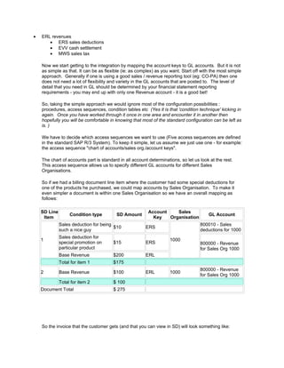 •   ERL revenues
       • ERS sales deductions
       • EVV cash settlement
       • MWS sales tax

    Now we start getting to the integration by mapping the account keys to GL accounts. But it is not
    as simple as that. It can be as flexible (ie: as complex) as you want. Start off with the most simple
    approach. Generally if one is using a good sales / revenue reporting tool (eg: CO-PA) then one
    does not need a lot of flexibility and variety in the GL accounts that are posted to. The level of
    detail that you need in GL should be determined by your financial statement reporting
    requirements - you may end up with only one Revenue account - it is a good bet!

    So, taking the simple approach we would ignore most of the configuration possibilities :
    procedures, access sequences, condition tables etc (Yes it is that 'condition technique' kicking in
    again. Once you have worked through it once in one area and encounter it in another then
    hopefully you will be comfortable in knowing that most of the standard configuration can be left as
    is. )

    We have to decide which access sequences we want to use (Five access sequences are defined
    in the standard SAP R/3 System). To keep it simple, let us assume we just use one - for example:
    the access sequence "chart of accounts/sales org./account keys".

    The chart of accounts part is standard in all account determinations, so let us look at the rest.
    This access sequence allows us to specify different GL accounts for different Sales
    Organisations.

    So if we had a billing document line item where the customer had some special deductions for
    one of the products he purchased, we could map accounts by Sales Organisation. To make it
    even simpler a document is within one Sales Organisation so we have an overall mapping as
    follows:

    SD Line                                               Account    Sales
                   Condition type         SD Amount                                     GL Account
     Item                                                   Key   Organisation
              Sales deduction for being                                             800010 - Sales
                                        $10             ERS
              such a nice guy                                                       deductions for 1000
              Sales deduction for
    1                                                                1000
              special promotion on      $15             ERS                         800000 - Revenue
              particular product                                                    for Sales Org 1000
              Base Revenue              $200            ERL
              Total for item 1          $175
                                                                                    800000 - Revenue
    2         Base Revenue              $100            ERL          1000
                                                                                    for Sales Org 1000
              Total for item 2          $ 100
    Document Total                      $ 275




    So the invoice that the customer gets (and that you can view in SD) will look something like:
 