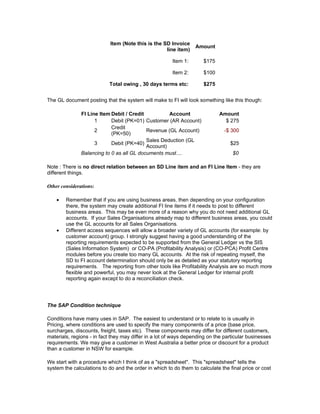 Item (Note this is the SD Invoice
                                                                  Amount
                                                    line item)

                                                        Item 1:      $175

                                                        Item 2:      $100

                           Total owing , 30 days terms etc:          $275


The GL document posting that the system will make to FI will look something like this though:

               FI Line Item Debit / Credit          Account                 Amount
                     1      Debit (PK=01) Customer (AR Account)               $ 275
                            Credit
                     2                     Revenue (GL Account)                -$ 300
                            (PK=50)
                                           Sales Deduction (GL
                     3      Debit (PK=40)                                        $25
                                           Account)
               Balancing to 0 as all GL documents must....                        $0

Note : There is no direct relation between an SD Line item and an FI Line Item - they are
different things.

Other considerations:

    •   Remember that if you are using business areas, then depending on your configuration
        there, the system may create additional FI line items if it needs to post to different
        business areas. This may be even more of a reason why you do not need additional GL
        accounts. If your Sales Organisations already map to different business areas, you could
        use the GL accounts for all Sales Organisations.
    •   Different access sequences will allow a broader variety of GL accounts (for example: by
        customer account) group. I strongly suggest having a good understanding of the
        reporting requirements expected to be supported from the General Ledger vs the SIS
        (Sales Information System) or CO-PA (Profitability Analysis) or (CO-PCA) Profit Centre
        modules before you create too many GL accounts. At the risk of repeating myself, the
        SD to FI account determination should only be as detailed as your statutory reporting
        requirements. The reporting from other tools like Profitability Analysis are so much more
        flexible and powerful, you may never look at the General Ledger for internal profit
        reporting again except to do a reconciliation check.




The SAP Condition technique

Conditions have many uses in SAP. The easiest to understand or to relate to is usually in
Pricing, where conditions are used to specify the many components of a price (base price,
surcharges, discounts, freight, taxes etc). These components may differ for different customers,
materials, regions - in fact they may differ in a lot of ways depending on the particular businesses
requirements. We may give a customer in West Australia a better price or discount for a product
than a customer in NSW for example.

We start with a procedure which I think of as a "spreadsheet". This "spreadsheet" tells the
system the calculations to do and the order in which to do them to calculate the final price or cost
 