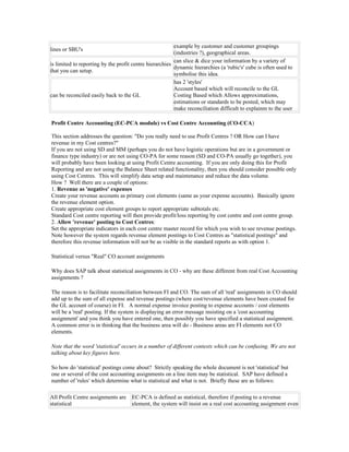 example by customer and customer groupings
lines or SBU's
                                                         (industries ?), geographical areas.
                                                         can slice & dice your information by a variety of
is limited to reporting by the profit centre hierarchies
                                                         dynamic hierarchies (a 'rubic's' cube is often used to
that you can setup.
                                                         symbolise this idea.
                                                         has 2 'styles'
                                                         Account based which will reconcile to the GL
can be reconciled easily back to the GL                  Costing Based which Allows approximations,
                                                         estimations or standards to be posted, which may
                                                         make reconciliation difficult to explainm to the user

Profit Centre Accounting (EC-PCA module) vs Cost Centre Accounting (CO-CCA)

This section addresses the question: "Do you really need to use Profit Centres ? OR How can I have
revenue in my Cost centres?"
If you are not using SD and MM (perhaps you do not have logistic operations but are in a government or
finance type industry) or are not using CO-PA for some reason (SD and CO-PA usually go together), you
will probably have been looking at using Profit Centre accounting. If you are only doing this for Profit
Reporting and are not using the Balance Sheet related functionality, then you should consider possible only
using Cost Centres. This will simplify data setup and maintenance and reduce the data volume.
How ? Well there are a couple of options:
1. Revenue as 'negative' expenses
Create your revenue accounts as primary cost elements (same as your expense accounts). Basically ignore
the revenue element option.
Create appropriate cost element groups to report appropriate subtotals etc.
Standard Cost centre reporting will then provide profit/loss reporting by cost centre and cost centre group.
2. Allow 'revenue' posting to Cost Centres:
Set the appropriate indicators in each cost centre master record for which you wish to see revenue postings.
Note however the system regards revenue element postings to Cost Centres as "statistical postings" and
therefore this revenue information will not be as visible in the standard reports as with option 1.

Statistical versus "Real" CO account assignments

Why does SAP talk about statistical assignments in CO - why are these different from real Cost Accounting
assignments ?

The reason is to facilitate reconciliation between FI and CO. The sum of all 'real' assignments in CO should
add up to the sum of all expense and revenue postings (where cost/revenue elements have been created for
the GL account of course) in FI. A normal expense invoice posting to expense accounts / cost elements
will be a 'real' posting. If the system is displaying an error message insisting on a 'cost accounting
assignment' and you think you have entered one, then possibly you have specified a statistical assignment.
A common error is in thinking that the business area will do - Business areas are FI elements not CO
elements.

Note that the word 'statistical' occurs in a number of different contexts which can be confusing. We are not
talking about key figures here.

So how do 'statistical' postings come about? Strictly speaking the whole document is not 'statistical' but
one or several of the cost accounting assignments on a line item may be statistical. SAP have defined a
number of 'rules' which determine what is statistical and what is not. Briefly these are as follows:

All Profit Centre assignments are    EC-PCA is defined as statistical, therefore if posting to a revenue
statistical                          element, the system will insist on a real cost accounting assignment even
 