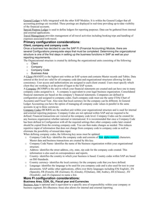 General Ledger is fully integrated with the other SAP Modules. It is within the General Ledger that all
accounting postings are recorded. These postings are displayed in real-time providing up-to-date visibility
of the financial accounts.
Special Purpose Ledger is used to define ledgers for reporting purposes. Data can be gathered from internal
and external applications.
Travel Management provides management of all travel activities including booking trips and handling of
expenses associated with travel.
Primary configuration considerations:
Client, company and company code
Once a business has decided to use the SAP FI (Financial Accounting) Module, there are
several Configurations prerequisite steps that must be completed. Determining the organizational
structure is one of the first steps in setting up the business functions in SAP as well as your
reporting requirements.
The Organizational structure is created by defining the organizational units consisting of the following:
   o Client
   o Company
   o Company Code
   o Business Area
A Client (MANDT) is the highest unit within an SAP system and contains Master records and Tables. Data
entered at this level are valid for all company code data and organizational structures allowing for data
consistency. User access and authorizations are assigned to each client created. Users must specify which
client they are working in at the point of logon to the SAP system.
A Company (RCOMP) is the unit to which your financial statements are created and can have one to many
company codes assigned to it. A company is equivalent to your legal business organization. Consolidated
financial statements are based on the company’s financial statements. Companies are defined in
configuration and assigned to company codes. Each company code must use the same COA( Chart of
Accounts) and Fiscal Year. Also note that local currency for the company can be different. In General
Ledger Accounting you have the option of managing all company code values in parallel in the same
accounts in up to three currencies
Company Codes (BUKRS) are the smallest unit within your organizational structure and is used for internal
and external reporting purposes. Company Codes are not optional within SAP and are required to be
defined. Financial transactions are viewed at the company code level. Company Codes can be created for
any business organization whether national or international. It is recommended that once a Company Code
has been defined in Configuration with all the required settings then other company codes later created
should be copied from the existing company code. You can then make changes as needed. This reduces
repetitive input of information that does not change from company code to company code as well as
eliminate the possibility of missed data input.
When defining company codes, the following key areas must be updated:
  o Company Code Key- identifies the company code and consists of four alpha-numeric characters.
       Master data and business transactions are created by this key.
  o Company Code Name- identifies the name of the business organization within your organizational
       structure.
  o Address- identifies the street address, city, state, zip code for the company code created. This
       information is also used on correspondence and reports.
  o Country- identifies the country to which your business is based. Country codes within SAP are based
       on ISO Standards.
  o Country currency- identifies the local currency for the company code that you have defined.
  o Language- identifies the language to be used for you company code and is also used for text in your
       documents. SAP unlike other applications, offers over thirty languages including EN( English) , ES
       (Spanish), FR (French), DE (German), EL (Greek), IT(Italian), AR( Arabic), ZH (Chinese) , SV
       (Swedish) , and JA (Japanese) to name a few.
More FI configuration considerations:
Business Area, COA, GL, Fiscal year and Currencies
Business Area is optional and is equivalent to a specific area of responsibility within your company or
business segment. BA (Business Area) also allows for internal and external reporting.
 