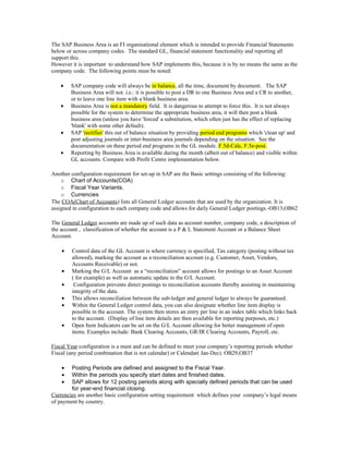 The SAP Business Area is an FI organisational element which is intended to provide Financial Statements
below or across company codes. The standard GL, financial statement functionality and reporting all
support this.
However it is important to understand how SAP implements this, because it is by no means the same as the
company code. The following points must be noted:

    •   SAP company code will always be in balance, all the time, document by document. The SAP
        Business Area will not. i.e.: it is possible to post a DR to one Business Area and a CR to another,
        or to leave one line item with a blank business area.
    •   Business Area is not a mandatory field. It is dangerous to attempt to force this. It is not always
        possible for the system to determine the appropriate business area, it will then post a blank
        business area (unless you have 'forced' a substitution, which often just has the effect of replacing
        'blank' with some other default).
    •   SAP 'rectifies' this out of balance situation by providing period end programs which 'clean up' and
        post adjusting journals or inter-business area journals depending on the situation. See the
        documentation on these period end programs in the GL module. F.5d-Calc, F.5e-post.
    •   Reporting by Business Area is available during the month (albeit out of balance) and visible within
        GL accounts. Compare with Profit Centre implementation below.

Another configuration requirement for set-up in SAP are the Basic settings consisting of the following:
    o Chart of Accounts(COA)
    o Fiscal Year Variants.
    o Currencies
The COA(Chart of Accounts) lists all General Ledger accounts that are used by the organization. It is
assigned in configuration to each company code and allows for daily General Ledger postings.-OB13,OB62

The General Ledger accounts are made up of such data as account number, company code, a description of
the account , classification of whether the account is a P & L Statement Account or a Balance Sheet
Account.

    •   Control data of the GL Account is where currency is specified, Tax category (posting without tax
        allowed), marking the account as a reconciliation account (e.g. Customer, Asset, Vendors,
        Accounts Receivable) or not.
    •   Marking the G/L Account as a “reconciliation” account allows for postings to an Asset Account
        ( for example) as well as automatic update to the G/L Account.
    •    Configuration prevents direct postings to reconciliation accounts thereby assisting in maintaining
        integrity of the data.
    •   This allows reconciliation between the sub-ledger and general ledger to always be guaranteed.
    •   Within the General Ledger control data, you can also designate whether line item display is
        possible in the account. The system then stores an entry per line in an index table which links back
        to the account. (Display of line item details are then available for reporting purposes, etc.)
    •   Open Item Indicators can be set on the G/L Account allowing for better management of open
        items. Examples include: Bank Clearing Accounts, GR/IR Clearing Accounts, Payroll, etc.

Fiscal Year configuration is a must and can be defined to meet your company’s reporting periods whether
Fiscal (any period combination that is not calendar) or Calendar( Jan-Dec). OB29,OB37

    •   Posting Periods are defined and assigned to the Fiscal Year.
    •   Within the periods you specify start dates and finished dates.
    •   SAP allows for 12 posting periods along with specially defined periods that can be used
        for year-end financial closing.
Currencies are another basic configuration setting requirement which defines your company’s legal means
of payment by country.
 