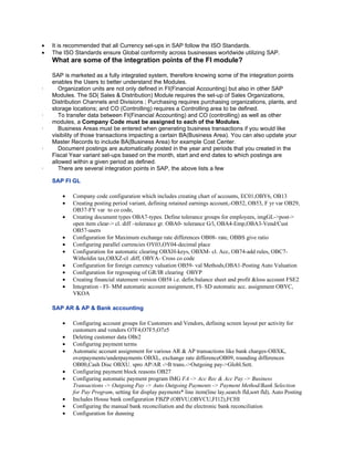 •   It is recommended that all Currency set-ups in SAP follow the ISO Standards.
•   The ISO Standards ensure Global conformity across businesses worldwide utilizing SAP.
    What are some of the integration points of the FI module?

    SAP is marketed as a fully integrated system, therefore knowing some of the integration points
    enables the Users to better understand the Modules.
·      Organization units are not only defined in FI(Financial Accounting) but also in other SAP
    Modules. The SD( Sales & Distribution) Module requires the set-up of Sales Organizations,
    Distribution Channels and Divisions ; Purchasing requires purchasing organizations, plants, and
    storage locations; and CO (Controlling) requires a Controlling area to be defined.
·      To transfer data between FI(Financial Accounting) and CO (controlling) as well as other
    modules, a Company Code must be assigned to each of the Modules.
·      Business Areas must be entered when generating business transactions if you would like
    visibility of those transactions impacting a certain BA(Business Area). You can also update your
    Master Records to include BA(Business Area) for example Cost Center.
·      Document postings are automatically posted in the year and periods that you created in the
    Fiscal Year variant set-ups based on the month, start and end dates to which postings are
    allowed within a given period as defined.
·      There are several integration points in SAP, the above lists a few

    SAP FI GL

        •   Company code configuration which includes creating chart of accounts, EC01,OBY6, OB13
        •   Creating posting period variant, defining retained earnings account,-OB52, OB53, F yr var OB29,
            OB37-FY var to co code,
        •   Creating document types OBA7-types. Define tolerance groups for employees, imgGL->post->
            open item clear-> cl. diff –tolerance gr. OBA0- tolerance G/l, OBA4-Emp,OBA3-Vend/Cust
            OB57-users
        •   Configuration for Maximum exchange rate differences OB08- rate, OBBS give ratio
        •   Configuring parallel currencies OY03,OY04-decimal place
        •   Configuration for automatic clearing OBXH-keys, OBXM- cl. Acc, OB74-add rules, OBC7-
            Witholdin tax,OBXZ-cl .diff, OBYA- Cross co code
        •   Configuration for foreign currency valuation OB59- val Methods,OBA1-Posting Auto Valuation
        •   Configuration for regrouping of GR/IR clearing OBYP
        •   Creating financial statement version OB58 i.e. defin.balance sheet and profit &loss account FSE2
        •   Integration - FI- MM automatic account assignment, FI- SD automatic acc. assignment OBYC,
            VKOA

    SAP AR & AP & Bank accounting

        •   Configuring account groups for Customers and Vendors, defining screen layout per activity for
            customers and vendors O7F4,O7F5,O7z5
        •   Deleting customer data OBr2
        •   Configuring payment terms
        •   Automatic account assignment for various AR & AP transactions like bank charges-OBXK,
            overpayments/underpayments OBXL, exchange rate differenceOB09, rounding differences
            OB00,Cash Disc OBXU. spro AP/AR ->B trans.->Outgoing pay->Globl.Sett.
        •   Configuring payment block reasons OB27
        •   Configuring automatic payment program IMG FA -> Acc Rec & Acc Pay -> Business
            Transactions -> Outgoing Pay -> Auto Outgoing Payments -> Payment Method/Bank Selection
            for Pay Program, setting for display payments* line item(line lay,search fld,sort fld), Auto Posting
        •   Includes House bank configuration FBZP (OBVU,OBVCU,FI12),FCHI
        •   Configuring the manual bank reconciliation and the electronic bank reconciliation
        •   Configuration for dunning
 