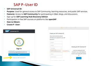  SAP Universal ID:
 Purpose: Used for general access to SAP Community, learning resources, and public SAP services.
 Features: Access to SAP Community for participating in Q&A, blogs, and discussions
 Sign up for SAP Learning Hub Discovery Edition
 Participation in free SAP courses on platforms like openSAP
 How to Obtain:
 Create P –User:
 