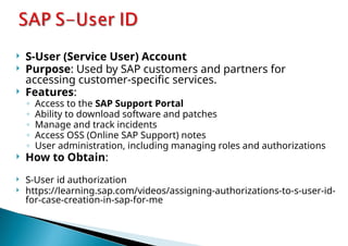  S-User (Service User) Account
 Purpose: Used by SAP customers and partners for
accessing customer-specific services.
 Features:
◦ Access to the SAP Support Portal
◦ Ability to download software and patches
◦ Manage and track incidents
◦ Access OSS (Online SAP Support) notes
◦ User administration, including managing roles and authorizations
 How to Obtain:
 S-User id authorization
 https://learning.sap.com/videos/assigning-authorizations-to-s-user-id-
for-case-creation-in-sap-for-me
 