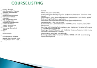 Change Manager
Data Consultant / Manager
Database Administrator
Developer
Development Consultant
Enterprise Architect
Executive
Help Desk/CoE Support
Industry Specialist
Program/Project Manager
Solution Architect
System Administrator
System Architect
Technology Consultant
Trainer
User
Essential none
Course based on software
release SAP S/4HANA 2023
SAP S/4HANA Cloud 2408
Content
Introducing Cloud Computing
Distinguishing Cloud Computing from On-Premise Installations Describing Data
Centers
Differentiating Types of Cloud Architecture Differentiating Cloud Service Models
Distinguishing Cloud-Based Applications
Leveraging Interconnected Solutions Across SAPs Cloud Portfolio
Navigating SAPs Cloud ERP Portfolio
Sustainability and Artificial Intelligence in SAP Solutions Choosing a Cloud ERP
Deployment
Clarifying SAP S/4HANAs Technical Layers and Deployment Variants Defining the
2-Tier ERP Deployment Models
Selecting a Cloud ERP Solution with the Digital Discovery Assessment Leveraging
Cloud ERP Transformation Offerings
Differentiating GROW and RISE with SAP
Exploring Additional Components of GROW and RISE with SAP Understanding
Subscription Licensing
 