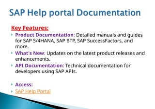 Key Features:
 Product Documentation: Detailed manuals and guides
for SAP S/4HANA, SAP BTP, SAP SuccessFactors, and
more.
 What's New: Updates on the latest product releases and
enhancements.
 API Documentation: Technical documentation for
developers using SAP APIs.
 Access:
 SAP Help Portal
 