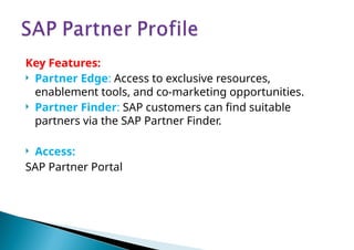 Key Features:
 Partner Edge: Access to exclusive resources,
enablement tools, and co-marketing opportunities.
 Partner Finder: SAP customers can find suitable
partners via the SAP Partner Finder.
 Access:
SAP Partner Portal
 
