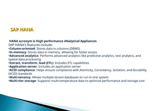 HANA acronym is High performance ANalytical Appliances
SAP HANA's features include:
•Column-oriented: Stores data in columns (DBMS)
•In-memory: Stores data in memory, allowing for faster access
•Advanced analytics: Performs advanced analytics like predictive analytics, text analytics, and
spatial data processing
•Extract, transform, load (ETL): Includes ETL capabilities
•Application server: Includes an application server
•ACID compliance: Helps ensure compliance with Atomicity, Consistency, Isolation, and Durability
(ACID) standards
•Multi-tenancy: Allows multiple tenant databases to run in one system
•Multi-tier storage: Supports multi-temperature data to optimize performance and storage cost
SAP HANA
SAP HANA
 