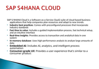 SAP S/4HANA Cloud is a Software-as-a-Service (SaaS) suite of cloud-based business
applications that help companies plan resources and adapt to new trends:
 Industry best practices: Comes with preconfigured processes that incorporate
industry standards
 Fast time to value: Includes a guided implementation process, fast technical setup,
and an intuitive interface
 Real-time insights: Provides access to transaction and analytical data in one
system
 In-memory database: Uses high-performance analysis to analyze large amounts of
data
 Embedded AI: Includes AI, analytics, and intelligent process
automation
 Consumer-grade UX: Provides a user experience that's similar to a
consumer product
 