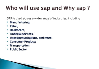 SAP is used across a wide range of industries, including
 Manufacturing,
Manufacturing,
 Retail,
Retail,
 Healthcare,
Healthcare,
 Financial services,
Financial services,
 Telecommunications, and more
Telecommunications, and more.
 Consumer Products
Consumer Products
 Transportation
Transportation
 Public Sector
Public Sector
 