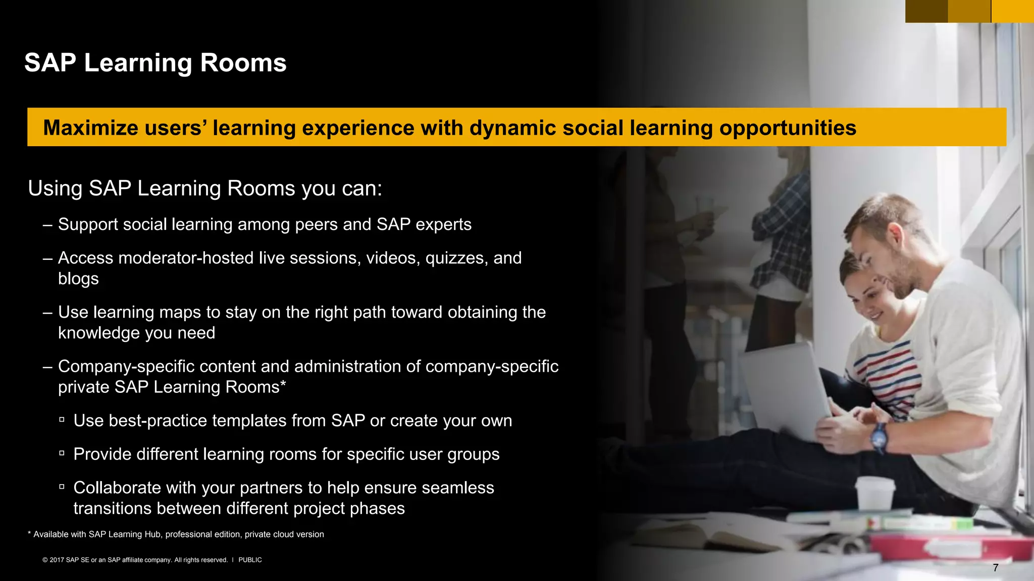 7PUBLIC© 2017 SAP SE or an SAP affiliate company. All rights reserved. ǀ
© 2017 SAP SE or an SAP affiliate company. All rights reserved. 7
SAP Learning Rooms
Using SAP Learning Rooms you can:
– Support social learning among peers and SAP experts
– Access moderator-hosted live sessions, videos, quizzes, and
blogs
– Use learning maps to stay on the right path toward obtaining the
knowledge you need
– Company-specific content and administration of company-specific
private SAP Learning Rooms*
▫ Use best-practice templates from SAP or create your own
▫ Provide different learning rooms for specific user groups
▫ Collaborate with your partners to help ensure seamless
transitions between different project phases
* Available with SAP Learning Hub, professional edition, private cloud version
Maximize users’ learning experience with dynamic social learning opportunities
 