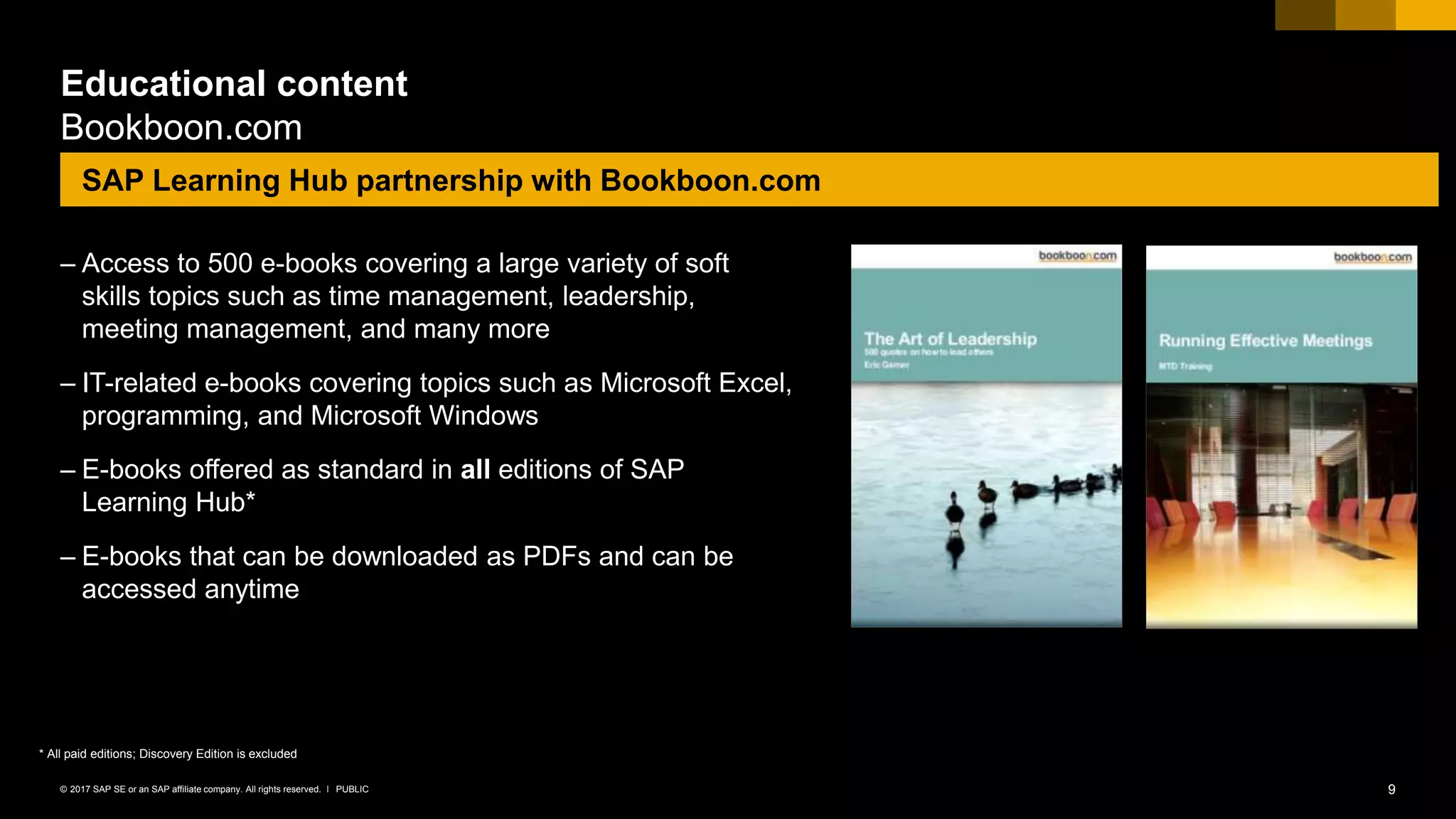 9PUBLIC© 2017 SAP SE or an SAP affiliate company. All rights reserved. ǀ
Educational content
Bookboon.com
– Access to 500 e-books covering a large variety of soft
skills topics such as time management, leadership,
meeting management, and many more
– IT-related e-books covering topics such as Microsoft Excel,
programming, and Microsoft Windows
– E-books offered as standard in all editions of SAP
Learning Hub*
– E-books that can be downloaded as PDFs and can be
accessed anytime
SAP Learning Hub partnership with Bookboon.com
* All paid editions; Discovery Edition is excluded
 