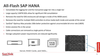 11
All-Flash SAP HANA
 Consolidate the logging tier and the transaction page tier into a single tier
 Large capacity 3.84TB SSDs allow for significant HW consolidation
 Removes the need for DAS enclosures (all storage is inside of the IMDB sever)
 Removes the need for multiple RAID controllers to drive media both inside and outside of the server
 SanDisk® Optimus Max provides 100x better protection against uncorrectable bit error rate (UBER)
 Entire solution fits in the server
 Cable connections are removed as single points of failure
 Storage subsystem power requirements are reduced significantly
 