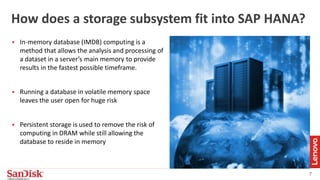 7
How does a storage subsystem fit into SAP HANA?
 In-memory database (IMDB) computing is a
method that allows the analysis and processing of
a dataset in a server’s main memory to provide
results in the fastest possible timeframe.
 Running a database in volatile memory space
leaves the user open for huge risk
 Persistent storage is used to remove the risk of
computing in DRAM while still allowing the
database to reside in memory
 