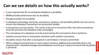 8
Can we see details on how this actually works??
 A core requirement for an enterprise database is durability
 DRAM provide performance but no durability
 Storage provides the durability
 In database technology, atomicity, consistency, isolation, and durability (ACID) must be met to
ensure that database transactions are processed reliably:
 A transaction must be atomic. This means if part of a transaction fails, the entire transaction
must fail and leave the database state unchanged.
 The consistency of a database must be preserved by the transactions that it performs.
 Isolation ensures that no transaction interferes with another transaction.
 Durability means that after a transaction is committed, it remains committed.
 When a dataset primarily lives in main system memory, additional functionality that is not
required with a standard storage based database must be put in place to ensure that durability
is achieved.
 