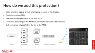 9
How do we add this protection?
 Utilize persistent logging to track what’s going on inside of the database
 Currently done with SSDs
 Save transaction pages in bulk to 10k RPM HDDs
 Sometimes, depending on the IMDB size, we may have to utilize DAS enclosures
 Back end storage is typically 5-6x the size of the IMDB
 