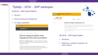 Tijdslijn - 2016 - SAP aankopen
09-2016 – SAP koopt PlatOne
 Security
 Device & lifecycle management
 IoT edge capabilities
06-2016 – SAP koopt Fedem
 Simuleren
 Digital twin, waardoor inspectie niet
meer nodig is
 