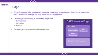 Edge
 Edge Computing: Het verplaatsen van data- bewerking en opslag van de Cloud of enterprise
data center naar de Edge, dichtbij de bron van de gegevens.
 Technologie om data op te verwerken, ongeacht:
− Connectiviteit
− Vertraging
− Protocol
 Technologie om data realtime te verwerken
SAP Leonardo Edge
Streaming Lite
SQL
Anywhere
Plant
Connectivity
IoT Client
Dynamic Edge Processing
 