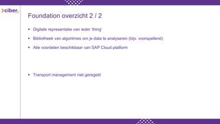 Foundation overzicht 2 / 2
 Digitale representatie van ieder ‘thing’
 Bibliotheek van algoritmes om je data te analyseren (bijv. voorspellend)
 Alle voordelen beschikbaar van SAP Cloud platform
 Transport management niet geregeld
 