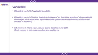 Vooruitblik
 Uitbreiding van het IoT applications portfolio.
 Uitbreiding van out of the box ”analytical dashboards” en ”predictive algorithms” die gemakkelijk
in te voegen zijn in applicaties. Bijvoorbeeld meer geavanceerde algoritmes voor analyse van
vibraties in machines)
 IoT Services 4.0 komt eraan, release tijdens Sapphire in mei 2017.
Op dit moment in beta, waarvoor deelname gesloten is.
 