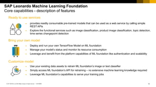 13CUSTOMER© 2017 SAP SE or an SAP affiliate company. All rights reserved. ǀ
SAP Leonardo Machine Learning Foundation
Core capabilities - description of features
• Deploy and run your own TensorFlow Model on ML foundation
• Manage your model’s status and monitor its resource consumption
• Leverage and benefit from the platform capabilities of ML foundation like authentication and scalability
Bring your own model
• Use your existing data assets to retrain ML foundation’s image or text classifier
• Simply access ML foundation’s API for retraining – no extensive machine learning knowledge required
• Leverage ML foundation’s capabilities to serve your training jobs
Customize model
Ready to use services
• provides readily consumable pre-trained models that can be used as a web service by calling simple
REST APIs
• Explore the functional services such as image classification, product image classification, topic detection,
time series changepoint detection
 