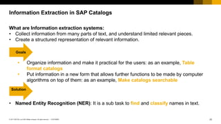 23CUSTOMER© 2017 SAP SE or an SAP affiliate company. All rights reserved. ǀ
Information Extraction in SAP Catalogs
What are Information extraction systems:
• Collect information from many parts of text, and understand limited relevant pieces.
• Create a structured representation of relevant information.
Ÿ Organize information and make it practical for the users: as an example, Table
format catalogs
Ÿ Put information in a new form that allows further functions to be made by computer
algorithms on top of them: as an example, Make catalogs searchable
• Named Entity Recognition (NER): It is a sub task to find and classify names in text.
Goals
Solution
 