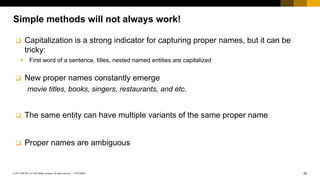 26CUSTOMER© 2017 SAP SE or an SAP affiliate company. All rights reserved. ǀ
Simple methods will not always work!
q Capitalization is a strong indicator for capturing proper names, but it can be
tricky:
§ First word of a sentence, titles, nested named entities are capitalized
q New proper names constantly emerge
movie titles, books, singers, restaurants, and etc.
q The same entity can have multiple variants of the same proper name
q Proper names are ambiguous
 