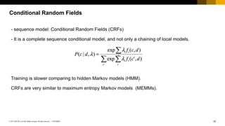 29CUSTOMER© 2017 SAP SE or an SAP affiliate company. All rights reserved. ǀ
Conditional Random Fields
- sequence model: Conditional Random Fields (CRFs)
- It is a complete sequence conditional model, and not only a chaining of local models.
Training is slower comparing to hidden Markov models (HMM).
CRFs are very similar to maximum entropy Markov models (MEMMs).
 