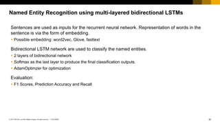 30CUSTOMER© 2017 SAP SE or an SAP affiliate company. All rights reserved. ǀ
Named Entity Recognition using multi-layered bidirectional LSTMs
Sentences are used as inputs for the recurrent neural network. Representation of words in the
sentence is via the form of embedding.
§ Possible embedding: word2vec, Glove, fasttext
Bidirectional LSTM network are used to classify the named entities.
§ 2 layers of bidirectional network
§ Softmax as the last layer to produce the final classification outputs.
§ AdamOptimzer for optimization
Evaluation:
§ F1 Scores, Prediction Accuracy and Recall
 
