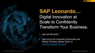 SAP Leonardo…
Digital Innovation at
Scale to Confidently
Transform Your Business.
32PUBLIC© 2017 SAP SE or an SAP affiliate company. All rights reserved. ǀ
• sap.com/leonardo
• Sign up for the Leonardo Community and
Design Thinking “Starter Pack” at
sap.com/digital-innovation*
* Approval required for customer acceptance
 