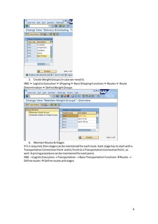 6
5. Create WeightGroups(incase we needit)
IMG ➢ LogisticsExecution ➢Shipping➢BasicShippingFunctions ➢Routes➢ Route
Determination ➢DefineWeightGroups
6. MaintainRoutes& Stages
If it is required,thenstagescanbe maintainedforeachroute.Each stage has to start witha
TransportationConnectionPoint andto finishtoa TransportationConnectionPoint,as
well.A pricingprocedure canbe maintainedforeachpoint.
IMG LogisticExecutionTransportation BasicTransportationFunctions Routes 
Define routes  Define routesandstages
 