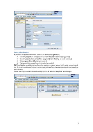 7
DetermineRoutes
Automaticroute determinationisbasedonthe followingfactors:
 Country/departure zone(pickedupfromthe addressof shippingpoint)
 Country/destinationzone of the recipient(fromthe ship-topartyaddress)
 Shippingcondition (Customermaster)
 Transportationgroup(fromthe material master)
TIPThe shipping condition comesfromthecustomermasterrecord of the sold-to party,and
the destination address(transportation zone) comesfromthecustomermasterrecord of the
ship-to party.
There are 2 approachesfor determiningroutes:A.withoutWeight B.withWeight
 