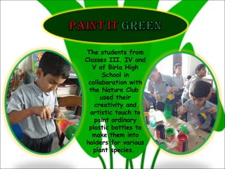 The students from
Classes III, IV and
V of Birla High
School in
collaboration with
the Nature Club
used their
creativity and
artistic touch to
paint ordinary
plastic bottles to
make them into
holders for various
plant species.
 