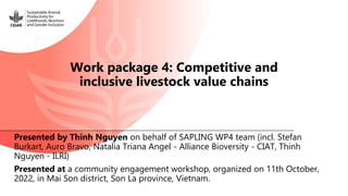 Presented by Thinh Nguyen on behalf of SAPLING WP4 team (incl. Stefan
Burkart, Auro Bravo, Natalia Triana Angel - Alliance Bioversity - CIAT, Thinh
Nguyen - ILRI)
Presented at a community engagement workshop, organized on 11th October,
2022, in Mai Son district, Son La province, Vietnam.
Work package 4: Competitive and
inclusive livestock value chains
 