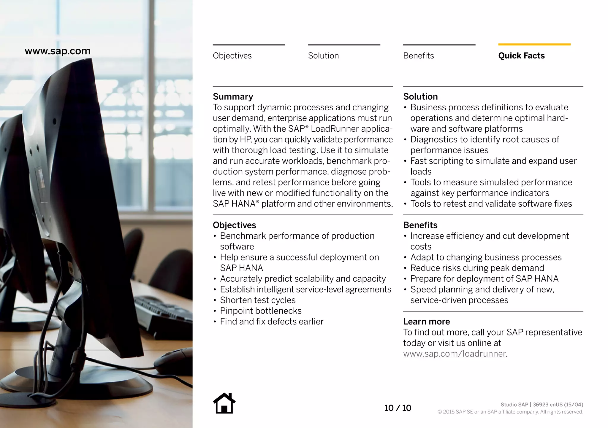 10 / 10
Summary
To support dynamic processes and changing
user demand, enterprise applications must run
optimally. With the SAP® LoadRunner applica-
tion by HP,you can quickly validate performance
with thorough load testing. Use it to simulate
and run accurate workloads, benchmark pro-
duction system performance, diagnose prob-
lems, and retest performance before going
live with new or modified functionality on the
SAP HANA® platform and other environments.
Objectives
•• Benchmark performance of production
software
•• Help ensure a successful deployment on
SAP HANA
•• Accurately predict scalability and capacity
•• Establish intelligent service-level agreements
•• Shorten test cycles
•• Pinpoint bottlenecks
•• Find and fix defects earlier
Solution
•• Business process definitions to evaluate
operations and determine optimal hard-
ware and software platforms
•• Diagnostics to identify root causes of
performance issues
•• Fast scripting to simulate and expand user
loads
•• Tools to measure simulated performance
against key performance indicators
•• Tools to retest and validate software fixes
Benefits
•• Increase efficiency and cut development
costs
•• Adapt to changing business processes
•• Reduce risks during peak demand
•• Prepare for deployment of SAP HANA
•• Speed planning and delivery of new,
service-driven processes
Learn more
To find out more, call your SAP representative
today or visit us online at
www.sap.com/loadrunner.
www.sap.com Quick FactsBenefitsSolutionObjectives
Studio SAP | 36923 enUS (15/04)
© 2015 SAP SE or an SAP affiliate company. All rights reserved.
 
