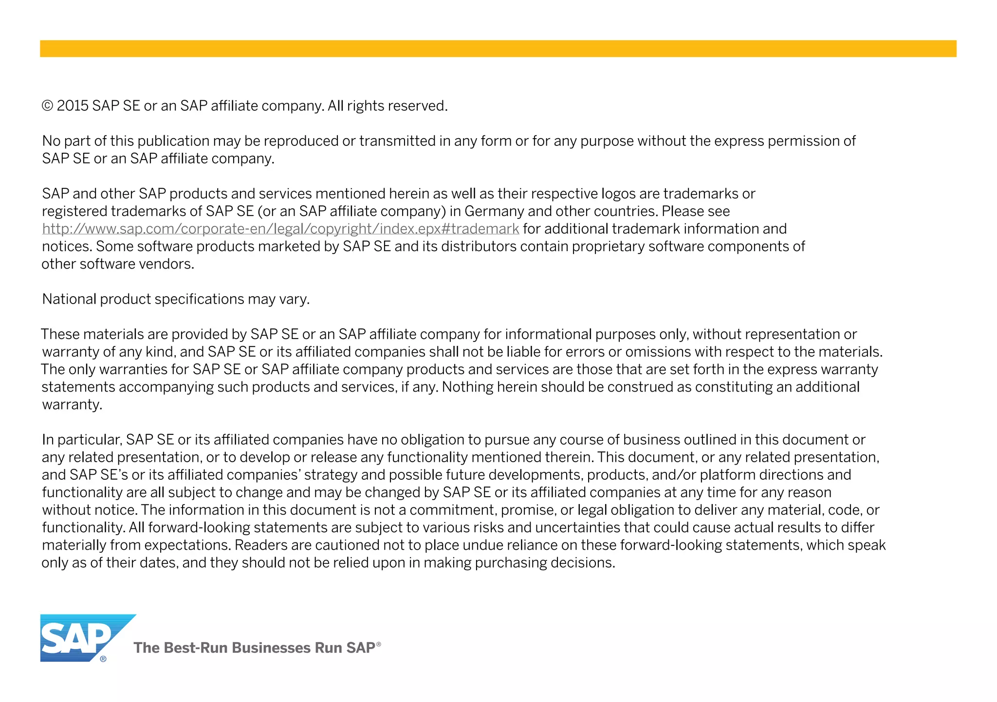 © 2015 SAP SE or an SAP affiliate company. All rights reserved.
No part of this publication may be reproduced or transmitted in any form or for any purpose without the express permission of
SAP SE or an SAP affiliate company.
SAP and other SAP products and services mentioned herein as well as their respective logos are trademarks or
registered trademarks of SAP SE (or an SAP affiliate company) in Germany and other countries. Please see
http://www.sap.com/corporate-en/legal/copyright/index.epx#trademark for additional trademark information and
notices. Some software products marketed by SAP SE and its distributors contain proprietary software components of
other software vendors.
National product specifications may vary.
These materials are provided by SAP SE or an SAP affiliate company for informational purposes only, without representation or
warranty of any kind, and SAP SE or its affiliated companies shall not be liable for errors or omissions with respect to the materials.
The only warranties for SAP SE or SAP affiliate company products and services are those that are set forth in the express warranty
statements accompanying such products and services, if any. Nothing herein should be construed as constituting an additional
warranty.
In particular, SAP SE or its affiliated companies have no obligation to pursue any course of business outlined in this document or
any related presentation, or to develop or release any functionality mentioned therein. This document, or any related presentation,
and SAP SE’s or its affiliated companies’ strategy and possible future developments, products, and/or platform directions and
functionality are all subject to change and may be changed by SAP SE or its affiliated companies at any time for any reason
without notice. The information in this document is not a commitment, promise, or legal obligation to deliver any material, code, or
functionality. All forward-looking statements are subject to various risks and uncertainties that could cause actual results to differ
materially from expectations. Readers are cautioned not to place undue reliance on these forward-looking statements, which speak
only as of their dates, and they should not be relied upon in making purchasing decisions.
 
