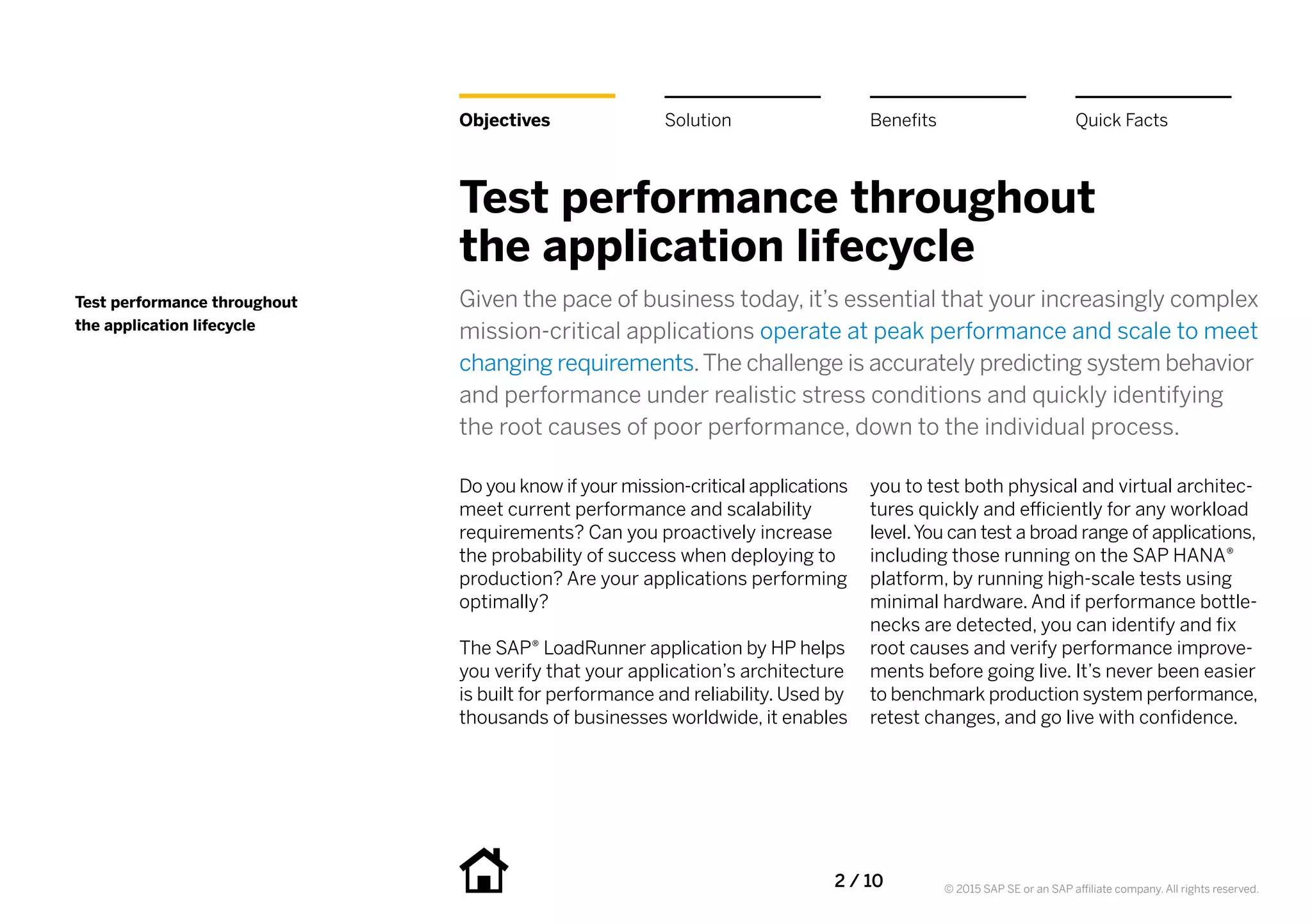 2 / 10 © 2015 SAP SE or an SAP affiliate company. All rights reserved.
Objectives
Test performance throughout
the application lifecycle
Given the pace of business today, it’s essential that your increasingly complex
mission-critical applications operate at peak performance and scale to meet
changing requirements.The challenge is accurately predicting system behavior
and performance under realistic stress conditions and quickly identifying
the root causes of poor performance, down to the individual process.
Do you know if your mission-critical applications
meet current performance and scalability
requirements? Can you proactively increase
the probability of success when deploying to
production? Are your applications performing
optimally?
The SAP® LoadRunner application by HP helps
you verify that your application’s architecture
is built for performance and reliability. Used by
thousands of businesses worldwide, it enables
you to test both physical and virtual architec-
tures quickly and efficiently for any workload
level.You can test a broad range of applications,
including those running on the SAP HANA®
platform, by running high-scale tests using
minimal hardware. And if performance bottle-
necks are detected, you can identify and fix
root causes and verify performance improve-
ments before going live. It’s never been easier
to benchmark production system performance,
retest changes, and go live with confidence.
Test performance throughout
the application lifecycle
Benefits Quick FactsSolution
 