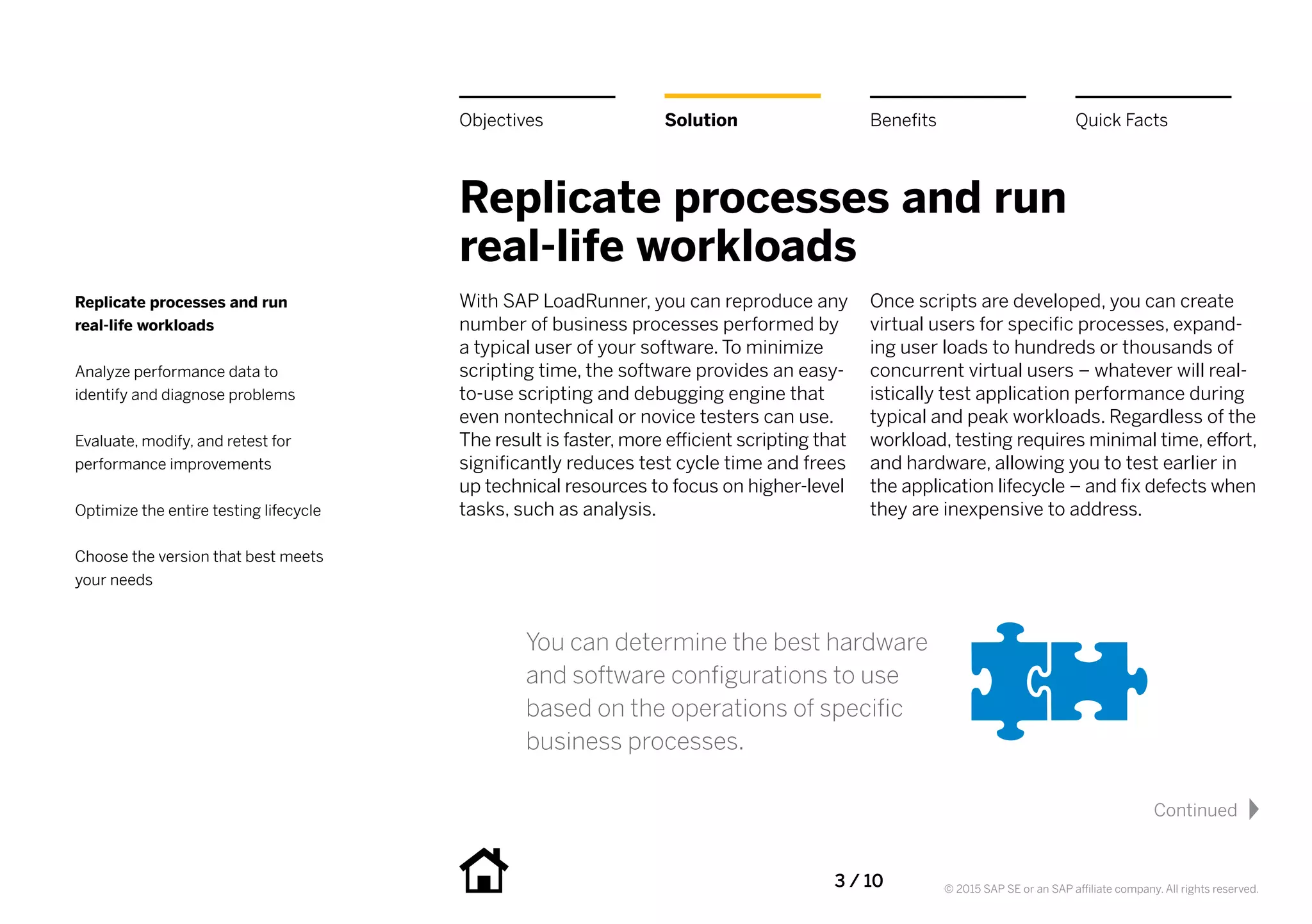 3 / 10 © 2015 SAP SE or an SAP affiliate company. All rights reserved.
Replicate processes and run
real-life workloads
With SAP LoadRunner, you can reproduce any
number of business processes performed by
a typical user of your software. To minimize
scripting time, the software provides an easy-
to-use scripting and debugging engine that
even nontechnical or novice testers can use.
The result is faster, more efficient scripting that
significantly reduces test cycle time and frees
up technical resources to focus on higher-level
tasks, such as analysis.
Once scripts are developed, you can create
virtual users for specific processes, expand-
ing user loads to hundreds or thousands of
concurrent virtual users – whatever will real-
istically test application performance during
typical and peak workloads. Regardless of the
workload, testing requires minimal time, effort,
and hardware, allowing you to test earlier in
the application lifecycle – and fix defects when
they are inexpensive to address.
You can determine the best hardware
and software configurations to use
based on the operations of specific
business processes.
Replicate processes and run
real-life workloads
Analyze performance data to
identify and diagnose problems
Evaluate, modify, and retest for
performance improvements
Optimize the entire testing lifecycle
Choose the version that best meets
your needs
Solution BenefitsObjectives Quick Facts
Continued
 