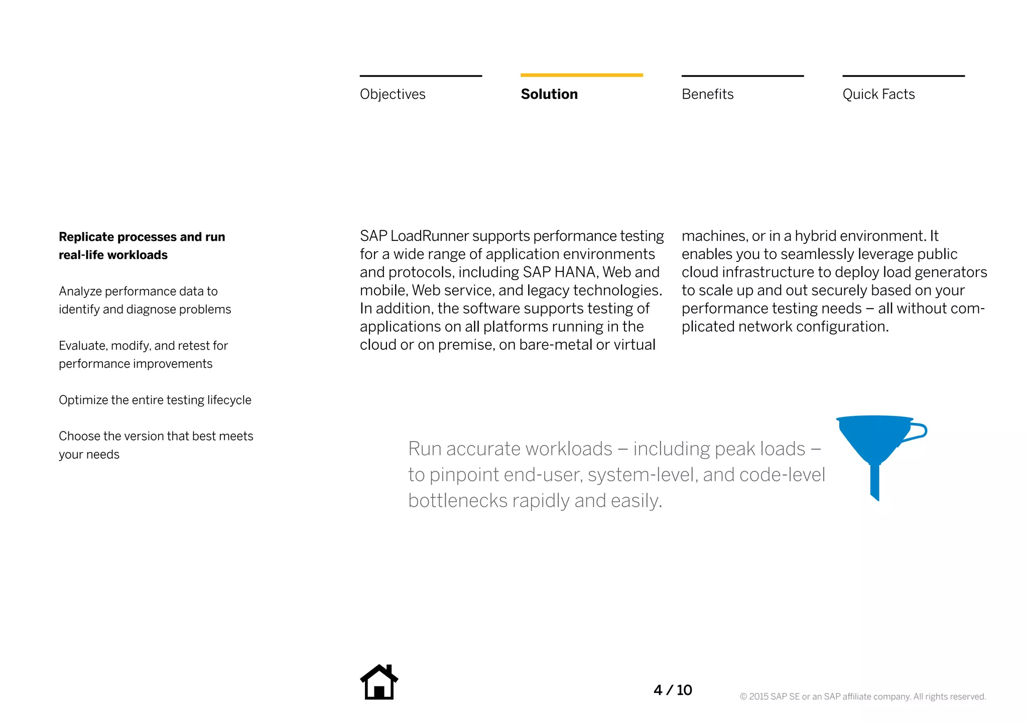 4 / 10 © 2015 SAP SE or an SAP affiliate company. All rights reserved.
SAP LoadRunner supports performance testing
for a wide range of application environments
and protocols, including SAP HANA, Web and
mobile, Web service, and legacy technologies.
In addition, the software supports testing of
applications on all platforms running in the
cloud or on premise, on bare-metal or virtual
machines, or in a hybrid environment. It
enables you to seamlessly leverage public
cloud infrastructure to deploy load generators
to scale up and out securely based on your
performance testing needs – all without com-
plicated network configuration.
Run accurate workloads – including peak loads –
to pinpoint end-user, system-level, and code-level
bottlenecks rapidly and easily.
BenefitsSolutionObjectives Quick Facts
Replicate processes and run
real-life workloads
Analyze performance data to
identify and diagnose problems
Evaluate, modify, and retest for
performance improvements
Optimize the entire testing lifecycle
Choose the version that best meets
your needs
 