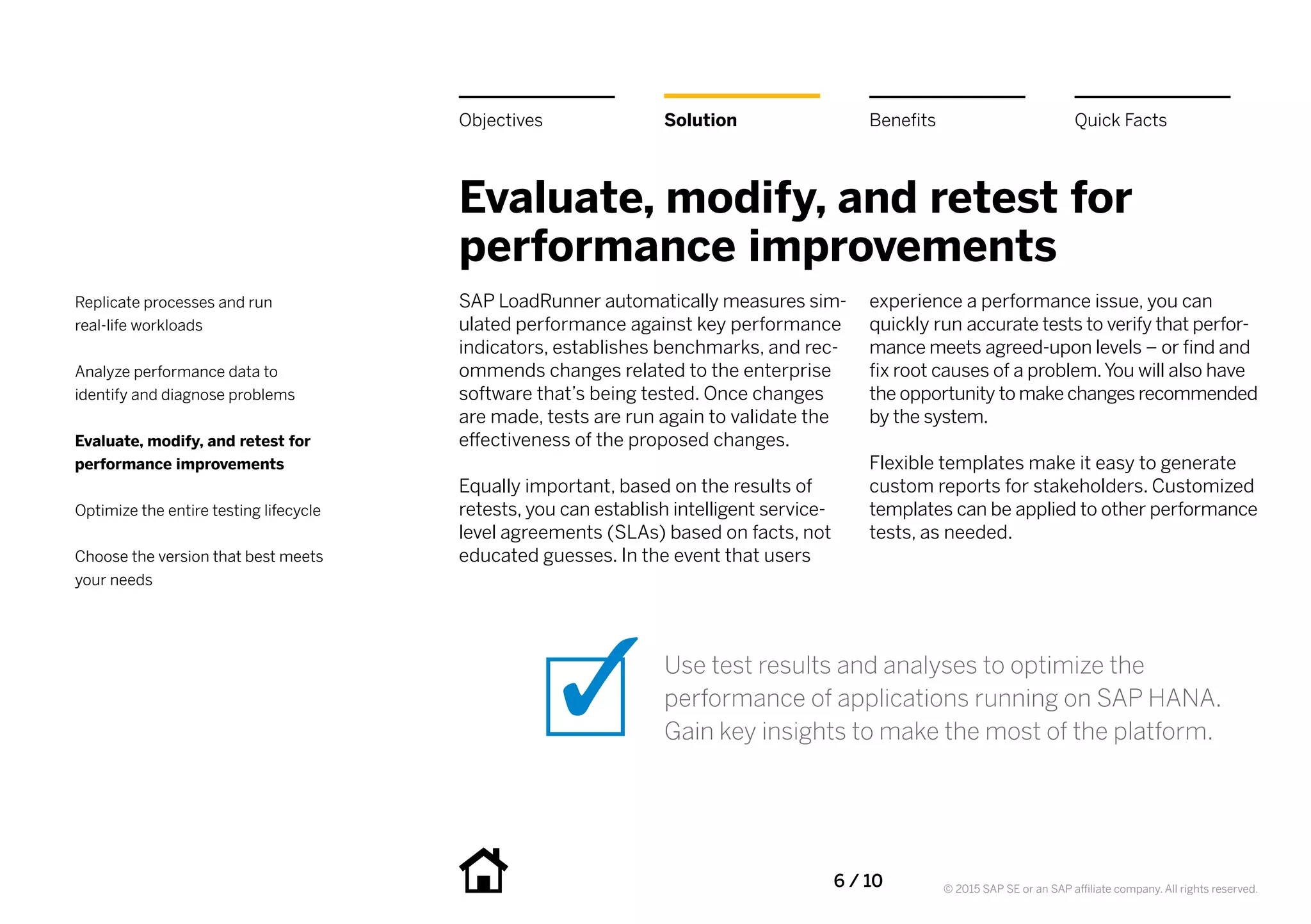 6 / 10 © 2015 SAP SE or an SAP affiliate company. All rights reserved.
Evaluate, modify, and retest for
performance improvements
SAP LoadRunner automatically measures sim-
ulated performance against key performance
indicators, establishes benchmarks, and rec-
ommends changes related to the enterprise
software that’s being tested. Once changes
are made, tests are run again to validate the
effectiveness of the proposed changes.
Equally important, based on the results of
retests, you can establish intelligent service-
level agreements (SLAs) based on facts, not
educated guesses. In the event that users
experience a performance issue, you can
quickly run accurate tests to verify that perfor-
mance meets agreed-upon levels – or find and
fix root causes of a problem.You will also have
the opportunity to make changes recommended
by the system.
Flexible templates make it easy to generate
custom reports for stakeholders. Customized
templates can be applied to other performance
tests, as needed.
Use test results and analyses to optimize the
performance of applications running on SAP HANA.
Gain key insights to make the most of the platform.
BenefitsSolutionObjectives Quick Facts
Replicate processes and run
real-life workloads
Analyze performance data to
identify and diagnose problems
Evaluate, modify, and retest for
performance improvements
Optimize the entire testing lifecycle
Choose the version that best meets
your needs
 