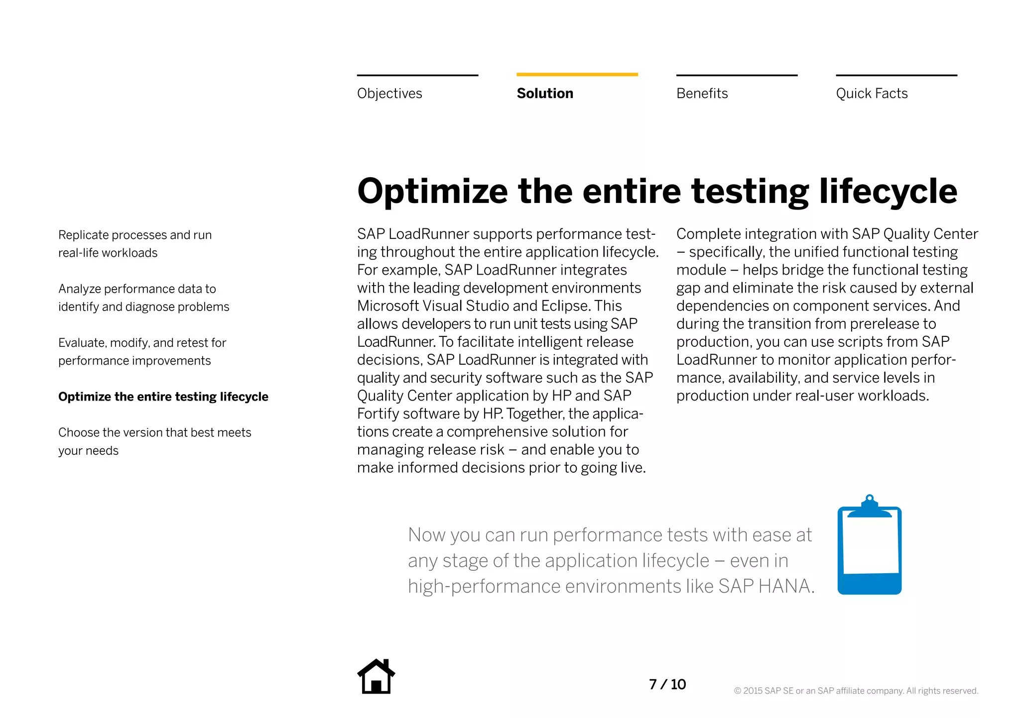 7 / 10 © 2015 SAP SE or an SAP affiliate company. All rights reserved.
Optimize the entire testing lifecycle
SAP LoadRunner supports performance test-
ing throughout the entire application lifecycle.
For example, SAP LoadRunner integrates
with the leading development environments
Microsoft Visual Studio and Eclipse. This
allows developers to run unit tests using SAP
LoadRunner.To facilitate intelligent release
decisions, SAP LoadRunner is integrated with
quality and security software such as the SAP
Quality Center application by HP and SAP
Fortify software by HP.Together, the applica-
tions create a comprehensive solution for
managing release risk – and enable you to
make informed decisions prior to going live.
Complete integration with SAP Quality Center
– specifically, the unified functional testing
module – helps bridge the functional testing
gap and eliminate the risk caused by external
dependencies on component services. And
during the transition from prerelease to
production, you can use scripts from SAP
LoadRunner to monitor application perfor-
mance, availability, and service levels in
production under real-user workloads.
BenefitsSolutionObjectives Quick Facts
Replicate processes and run
real-life workloads
Analyze performance data to
identify and diagnose problems
Evaluate, modify, and retest for
performance improvements
Optimize the entire testing lifecycle
Choose the version that best meets
your needs
Now you can run performance tests with ease at
any stage of the application lifecycle – even in
high-performance environments like SAP HANA.
 